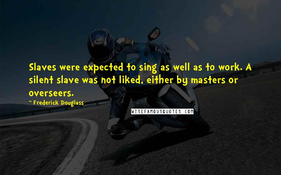 Frederick Douglass Quotes: Slaves were expected to sing as well as to work. A silent slave was not liked, either by masters or overseers.