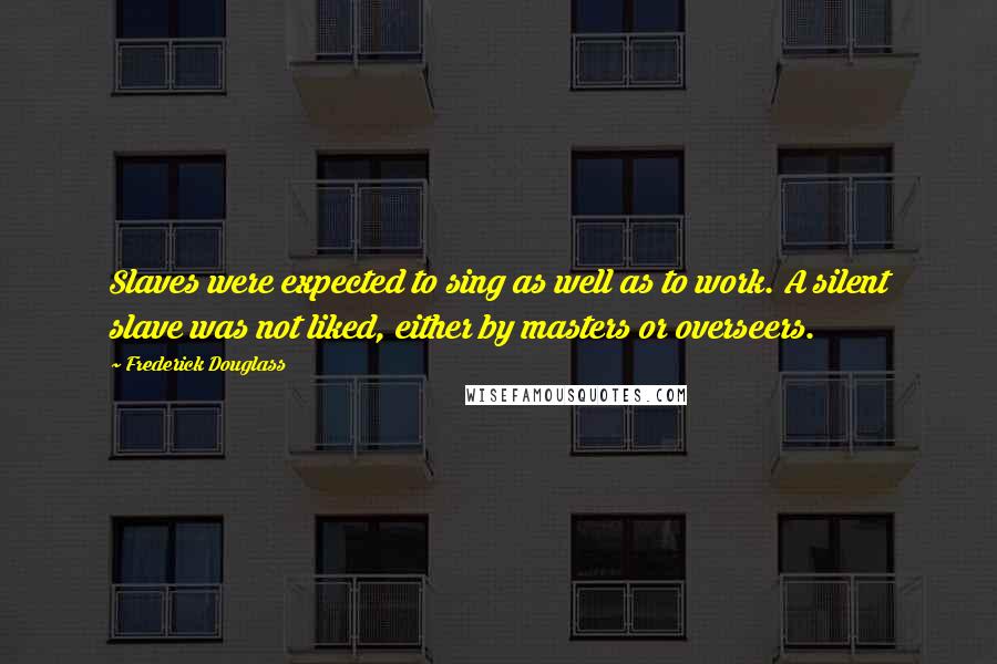 Frederick Douglass Quotes: Slaves were expected to sing as well as to work. A silent slave was not liked, either by masters or overseers.