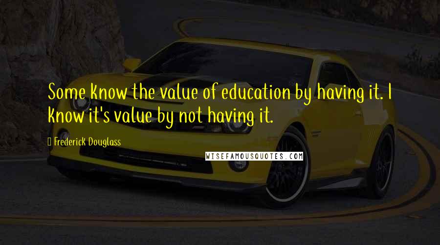 Frederick Douglass Quotes: Some know the value of education by having it. I know it's value by not having it.