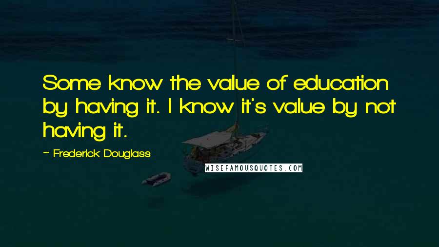 Frederick Douglass Quotes: Some know the value of education by having it. I know it's value by not having it.