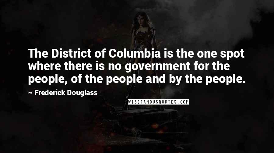 Frederick Douglass Quotes: The District of Columbia is the one spot where there is no government for the people, of the people and by the people.