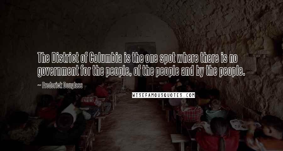 Frederick Douglass Quotes: The District of Columbia is the one spot where there is no government for the people, of the people and by the people.