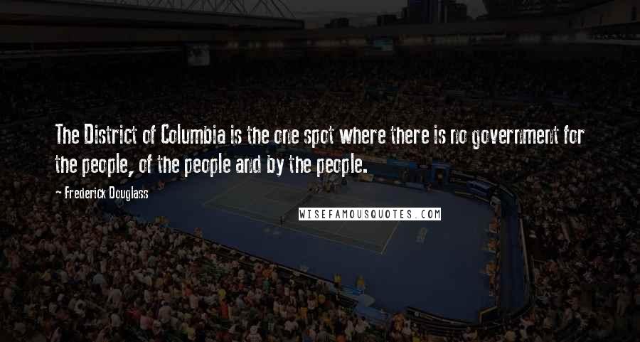 Frederick Douglass Quotes: The District of Columbia is the one spot where there is no government for the people, of the people and by the people.