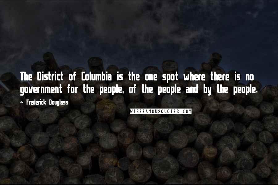 Frederick Douglass Quotes: The District of Columbia is the one spot where there is no government for the people, of the people and by the people.