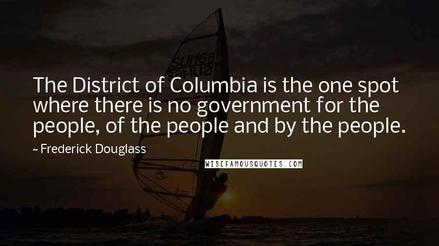 Frederick Douglass Quotes: The District of Columbia is the one spot where there is no government for the people, of the people and by the people.