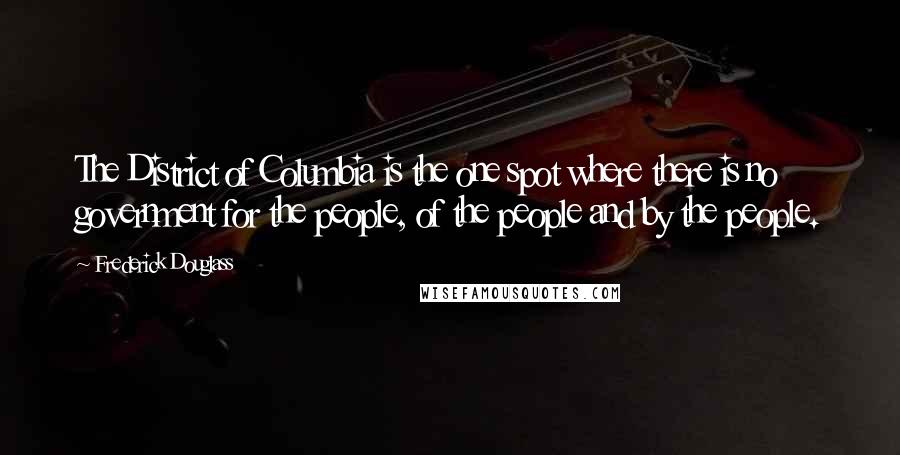 Frederick Douglass Quotes: The District of Columbia is the one spot where there is no government for the people, of the people and by the people.
