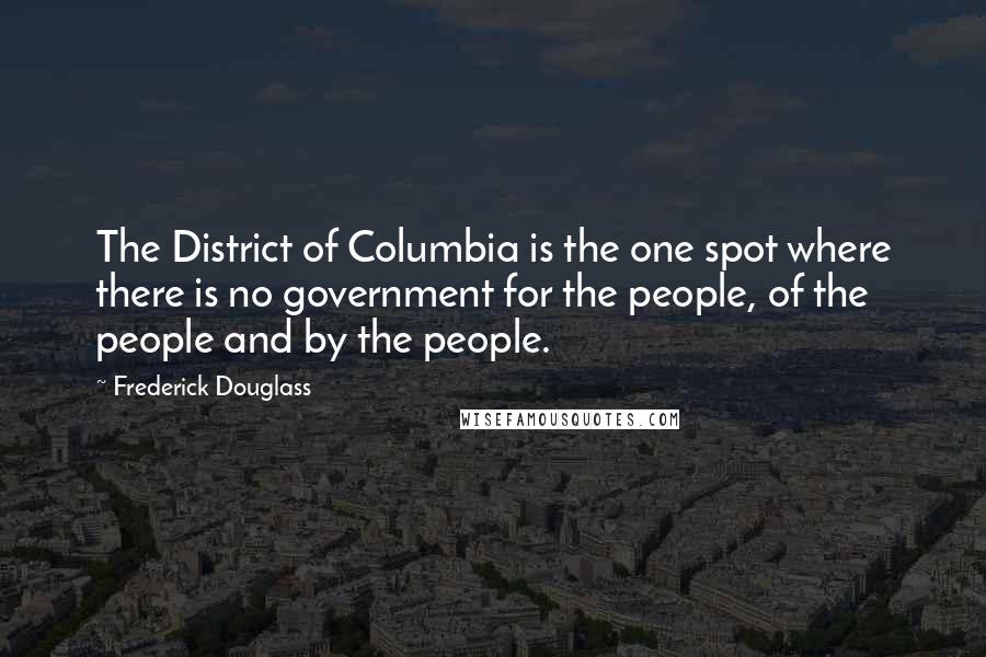 Frederick Douglass Quotes: The District of Columbia is the one spot where there is no government for the people, of the people and by the people.