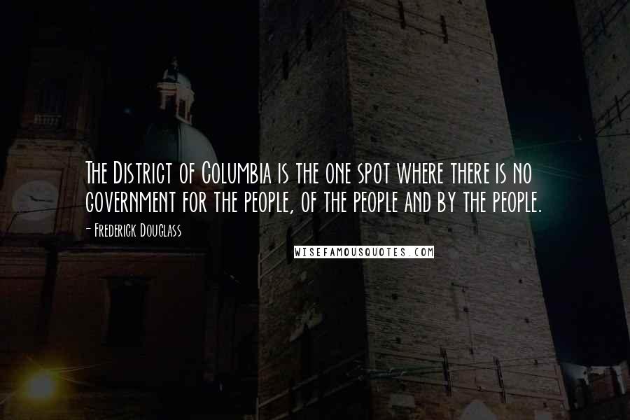 Frederick Douglass Quotes: The District of Columbia is the one spot where there is no government for the people, of the people and by the people.