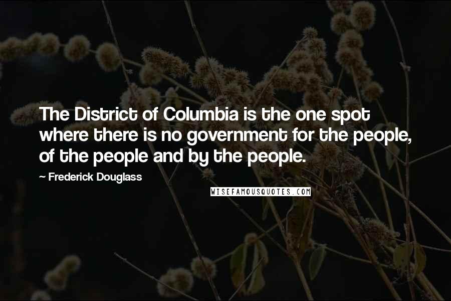 Frederick Douglass Quotes: The District of Columbia is the one spot where there is no government for the people, of the people and by the people.