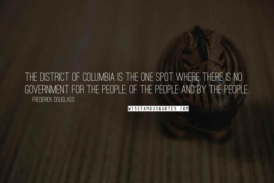 Frederick Douglass Quotes: The District of Columbia is the one spot where there is no government for the people, of the people and by the people.