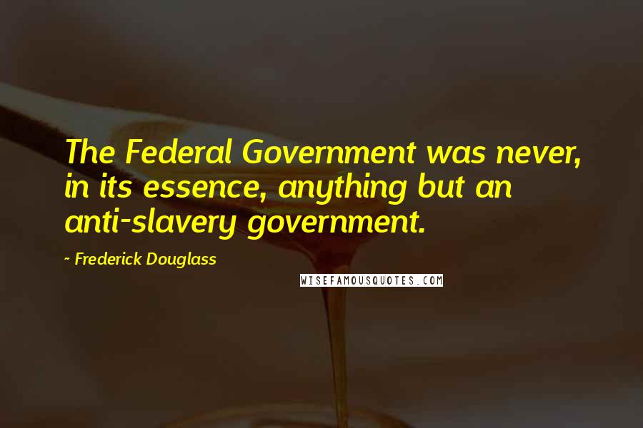 Frederick Douglass Quotes: The Federal Government was never, in its essence, anything but an anti-slavery government.