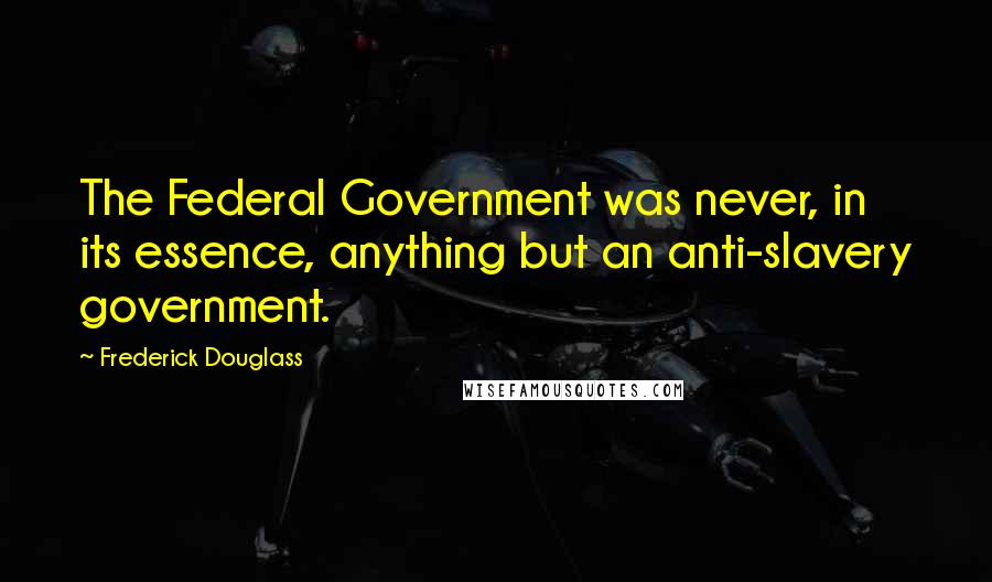 Frederick Douglass Quotes: The Federal Government was never, in its essence, anything but an anti-slavery government.