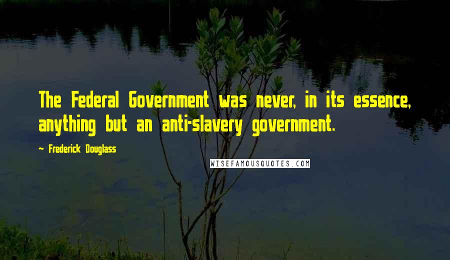 Frederick Douglass Quotes: The Federal Government was never, in its essence, anything but an anti-slavery government.