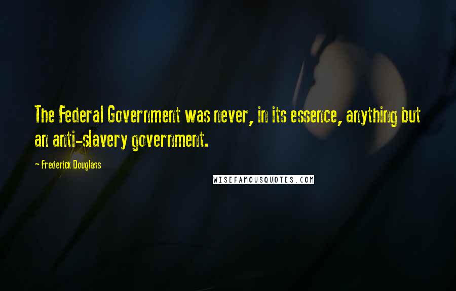 Frederick Douglass Quotes: The Federal Government was never, in its essence, anything but an anti-slavery government.