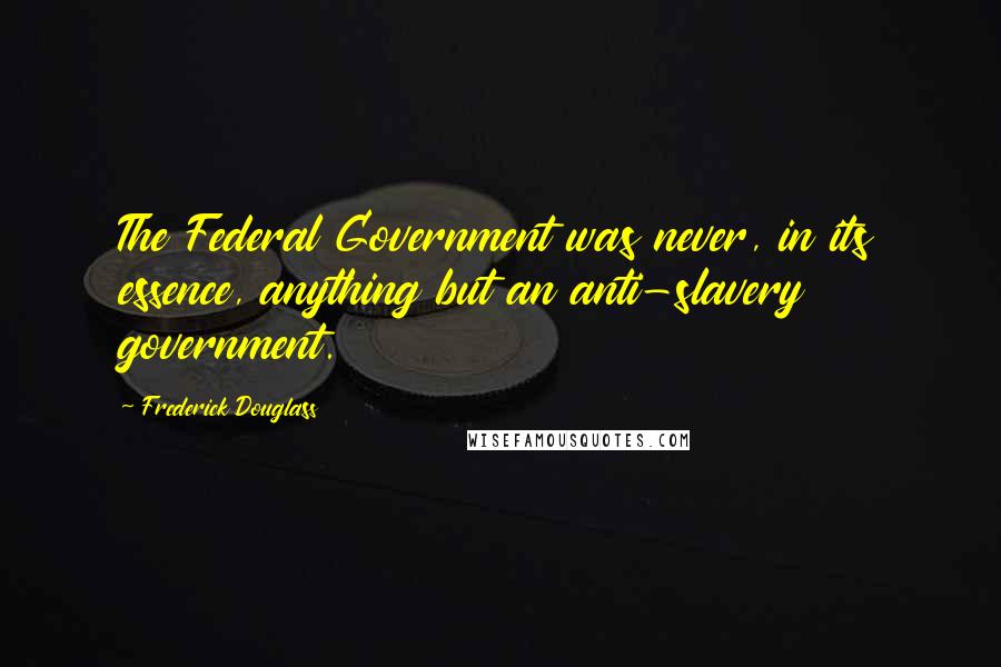 Frederick Douglass Quotes: The Federal Government was never, in its essence, anything but an anti-slavery government.