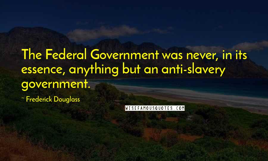 Frederick Douglass Quotes: The Federal Government was never, in its essence, anything but an anti-slavery government.