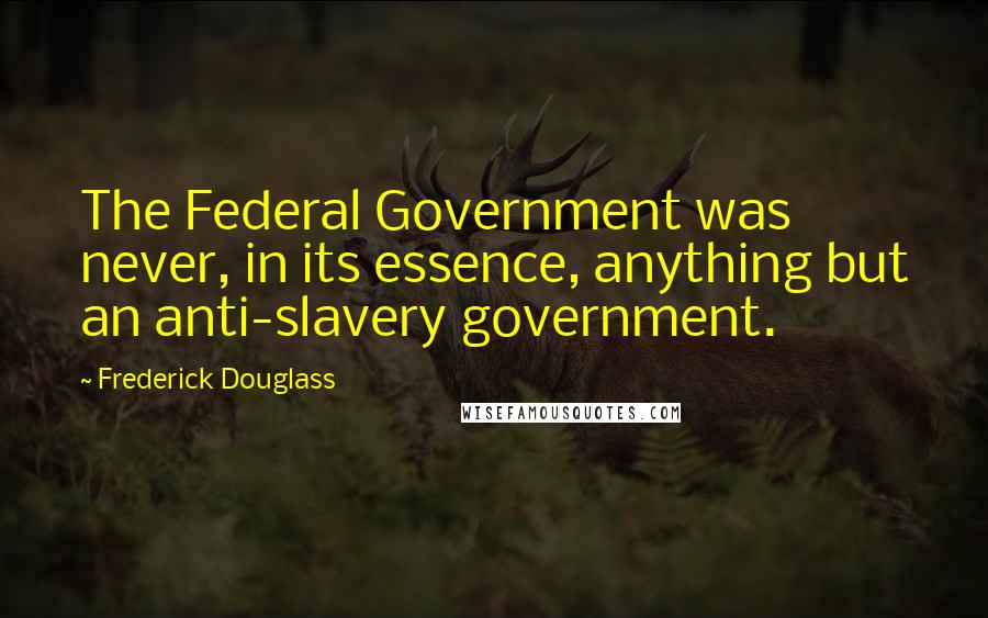 Frederick Douglass Quotes: The Federal Government was never, in its essence, anything but an anti-slavery government.