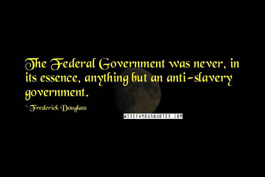 Frederick Douglass Quotes: The Federal Government was never, in its essence, anything but an anti-slavery government.