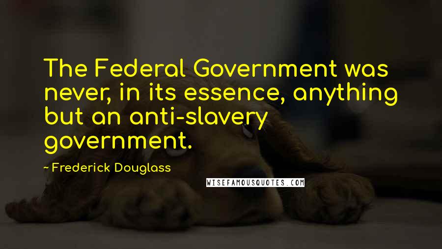 Frederick Douglass Quotes: The Federal Government was never, in its essence, anything but an anti-slavery government.