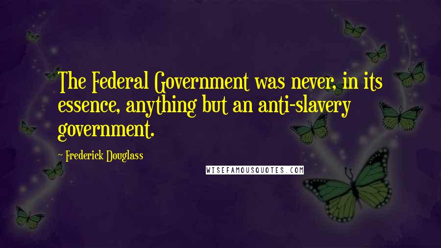 Frederick Douglass Quotes: The Federal Government was never, in its essence, anything but an anti-slavery government.