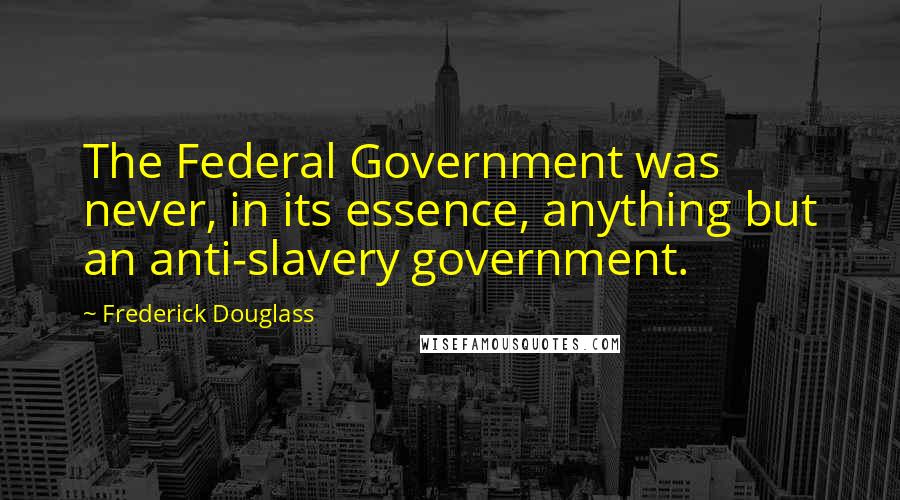 Frederick Douglass Quotes: The Federal Government was never, in its essence, anything but an anti-slavery government.