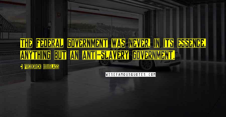 Frederick Douglass Quotes: The Federal Government was never, in its essence, anything but an anti-slavery government.