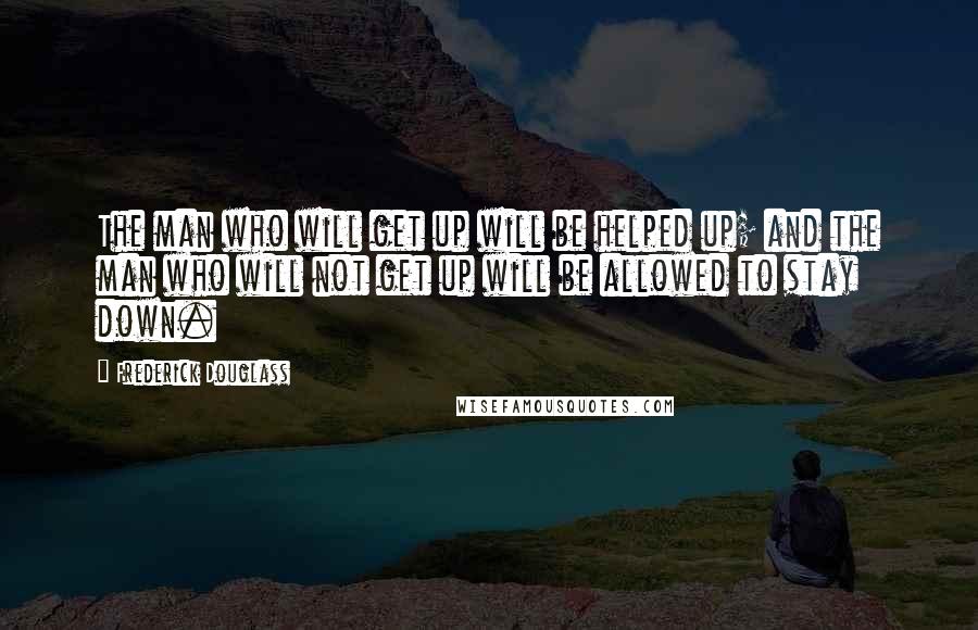 Frederick Douglass Quotes: The man who will get up will be helped up; and the man who will not get up will be allowed to stay down.