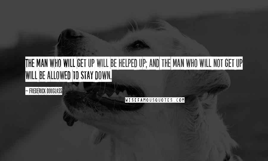 Frederick Douglass Quotes: The man who will get up will be helped up; and the man who will not get up will be allowed to stay down.