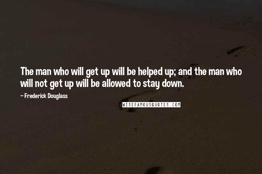 Frederick Douglass Quotes: The man who will get up will be helped up; and the man who will not get up will be allowed to stay down.