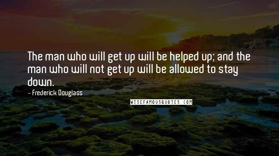 Frederick Douglass Quotes: The man who will get up will be helped up; and the man who will not get up will be allowed to stay down.