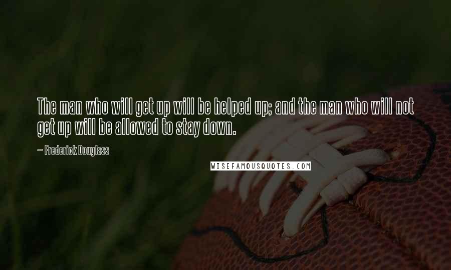 Frederick Douglass Quotes: The man who will get up will be helped up; and the man who will not get up will be allowed to stay down.