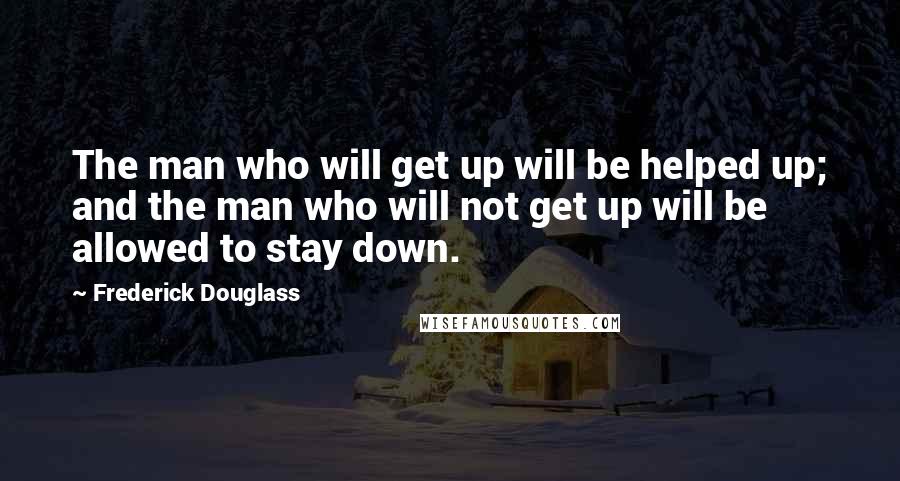 Frederick Douglass Quotes: The man who will get up will be helped up; and the man who will not get up will be allowed to stay down.