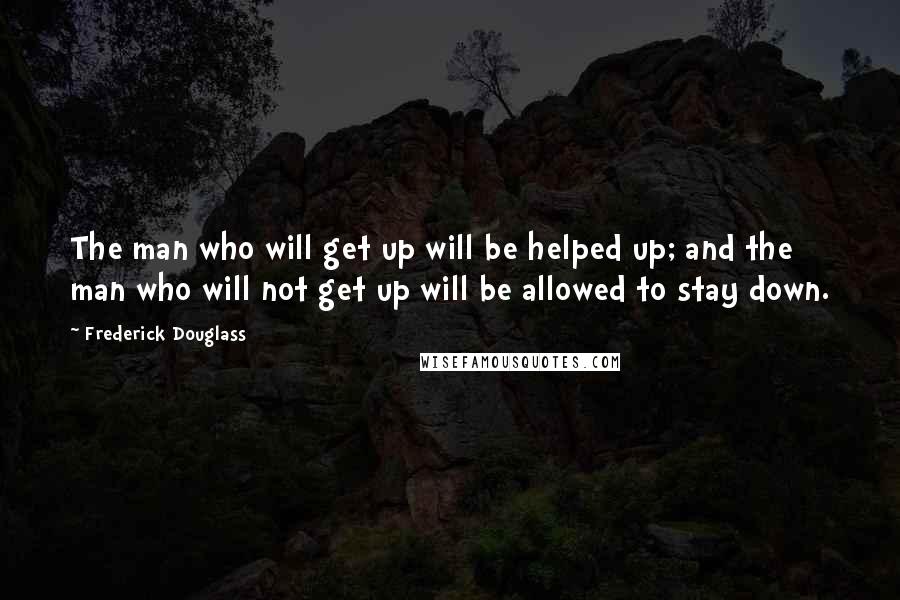 Frederick Douglass Quotes: The man who will get up will be helped up; and the man who will not get up will be allowed to stay down.