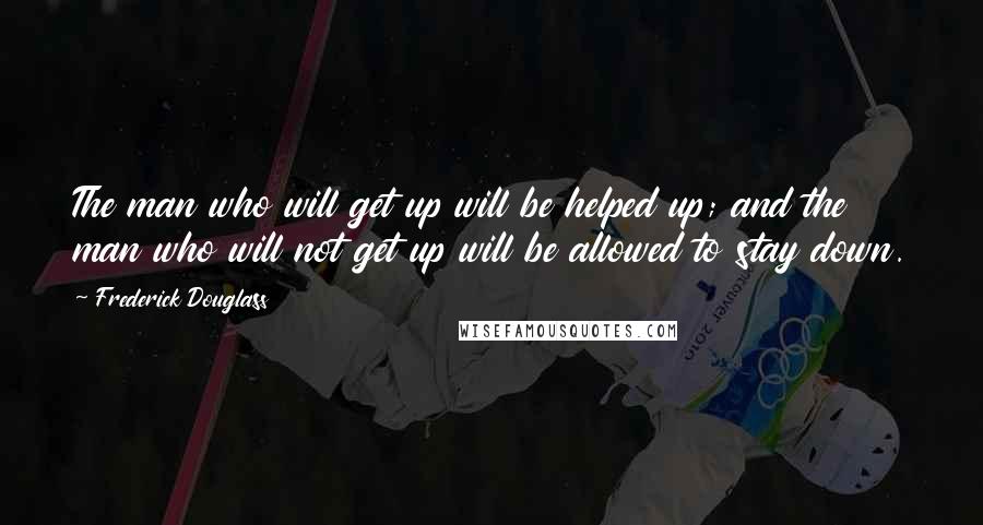 Frederick Douglass Quotes: The man who will get up will be helped up; and the man who will not get up will be allowed to stay down.