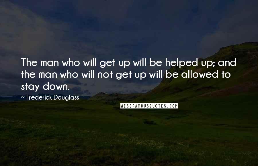 Frederick Douglass Quotes: The man who will get up will be helped up; and the man who will not get up will be allowed to stay down.