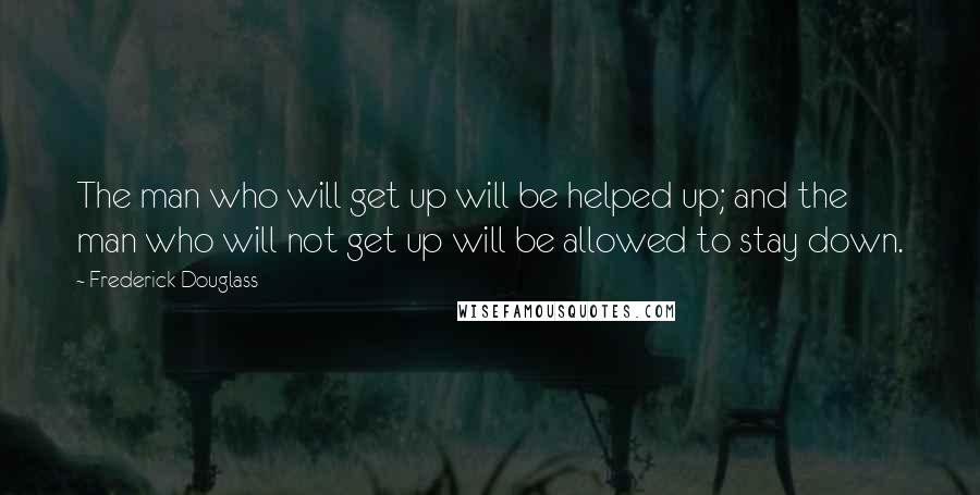 Frederick Douglass Quotes: The man who will get up will be helped up; and the man who will not get up will be allowed to stay down.