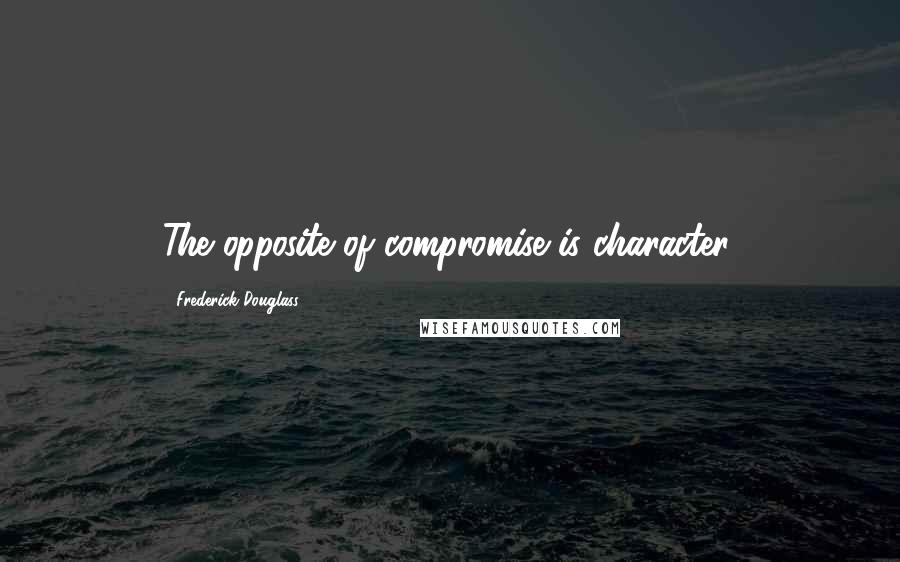 Frederick Douglass Quotes: The opposite of compromise is character.