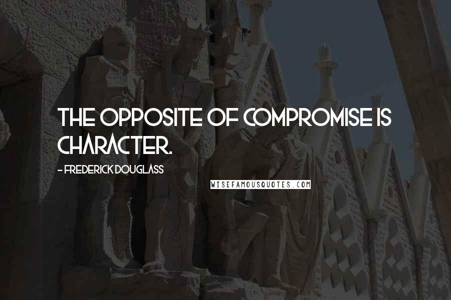 Frederick Douglass Quotes: The opposite of compromise is character.