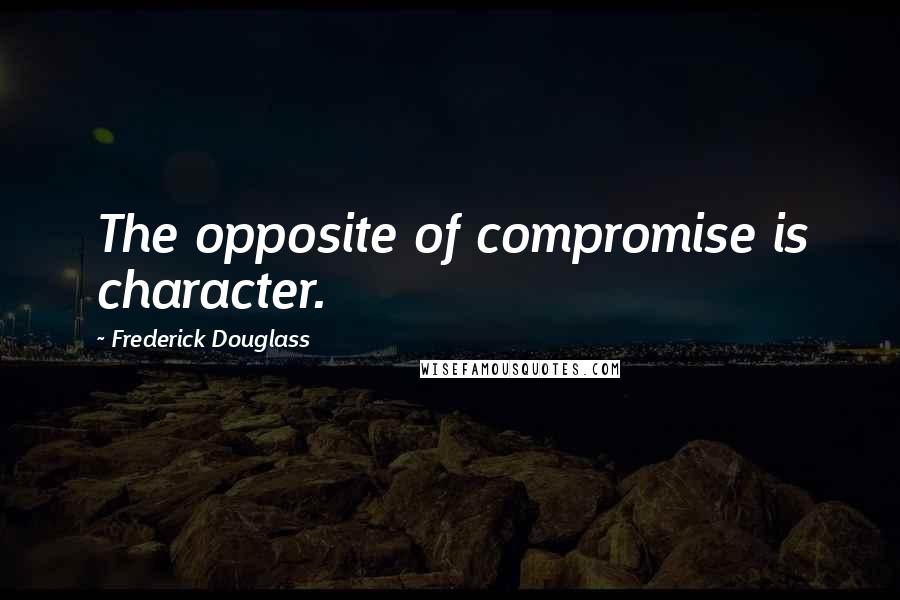 Frederick Douglass Quotes: The opposite of compromise is character.