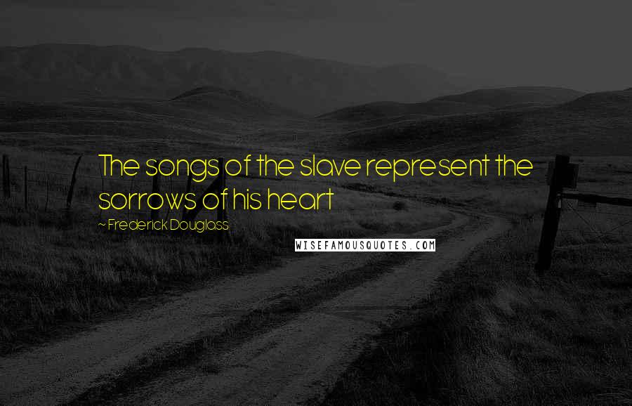 Frederick Douglass Quotes: The songs of the slave represent the sorrows of his heart