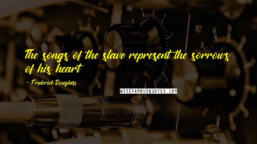 Frederick Douglass Quotes: The songs of the slave represent the sorrows of his heart