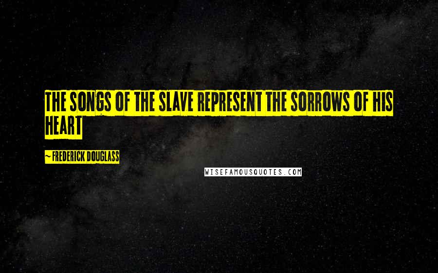 Frederick Douglass Quotes: The songs of the slave represent the sorrows of his heart