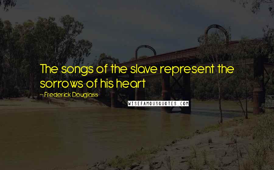 Frederick Douglass Quotes: The songs of the slave represent the sorrows of his heart