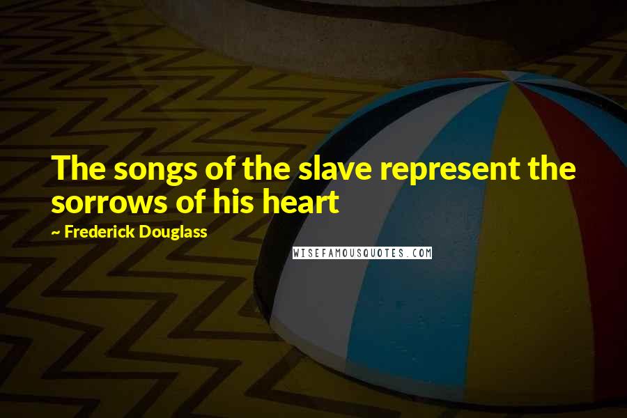 Frederick Douglass Quotes: The songs of the slave represent the sorrows of his heart