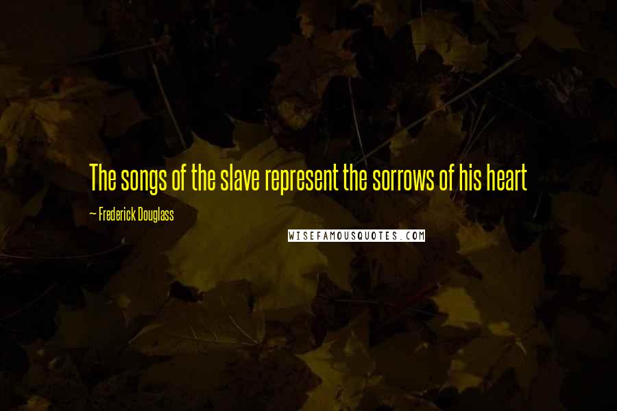 Frederick Douglass Quotes: The songs of the slave represent the sorrows of his heart