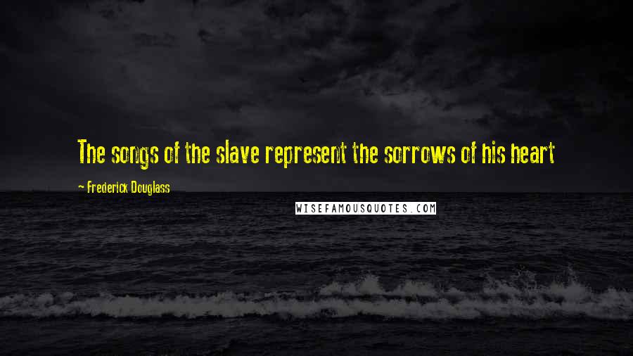 Frederick Douglass Quotes: The songs of the slave represent the sorrows of his heart