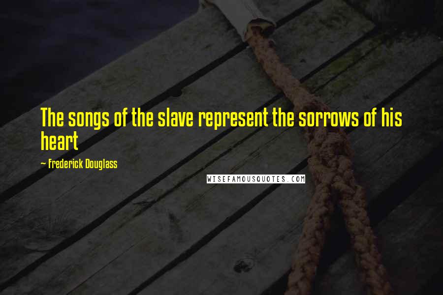 Frederick Douglass Quotes: The songs of the slave represent the sorrows of his heart
