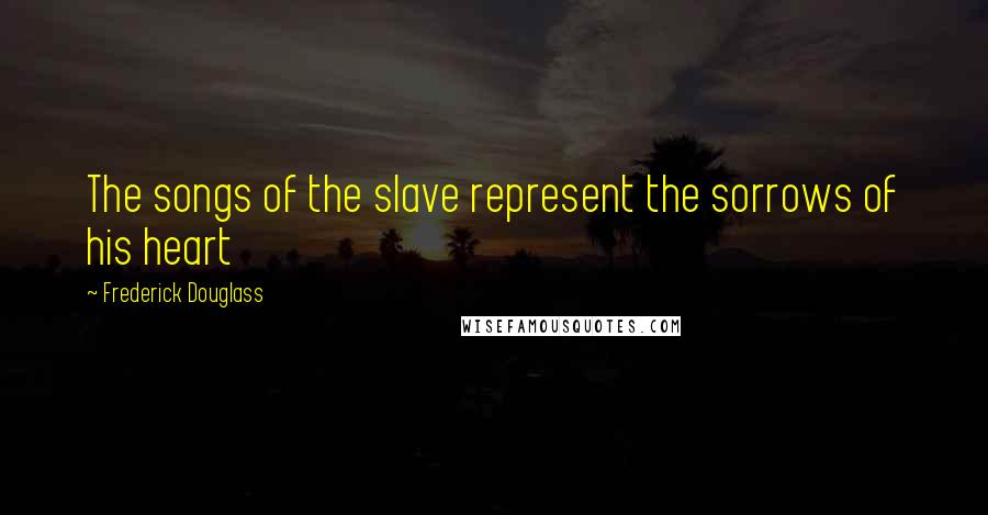 Frederick Douglass Quotes: The songs of the slave represent the sorrows of his heart