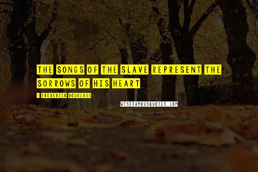 Frederick Douglass Quotes: The songs of the slave represent the sorrows of his heart