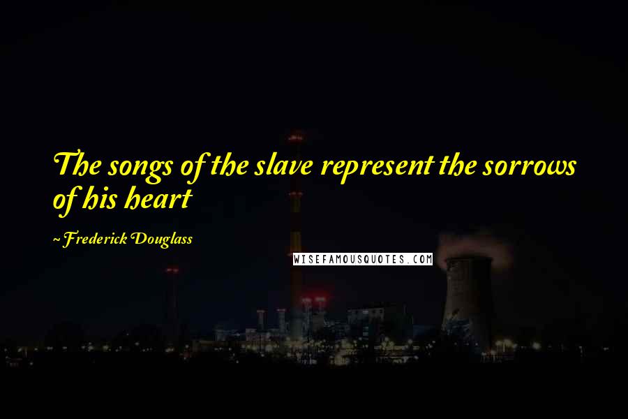 Frederick Douglass Quotes: The songs of the slave represent the sorrows of his heart